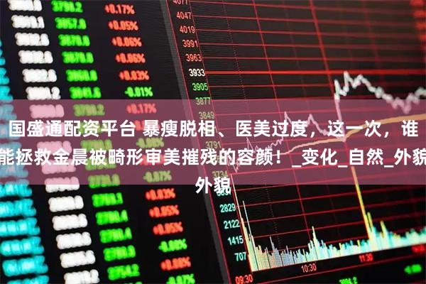 国盛通配资平台 暴瘦脱相、医美过度，这一次，谁能拯救金晨被畸形审美摧残的容颜！_变化_自然_外貌