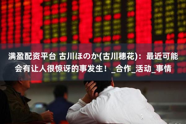 满盈配资平台 古川ほのか(古川穗花):最近可能会有让人很惊讶的事发生!_合作_活动_事情