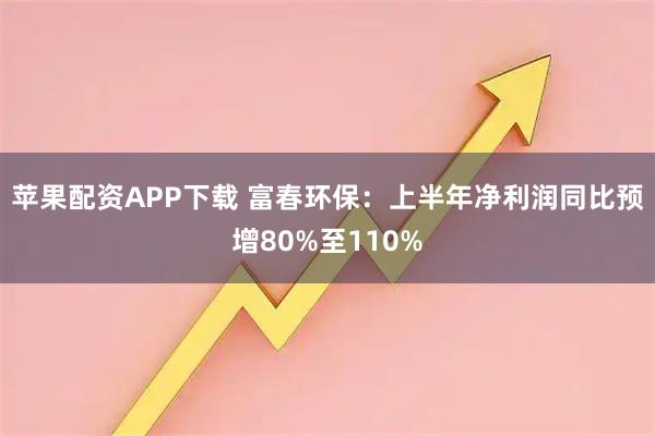 苹果配资APP下载 富春环保：上半年净利润同比预增80%至110%