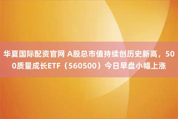 华夏国际配资官网 A股总市值持续创历史新高,500质量成长ETF(560500)今日早盘小幅上涨