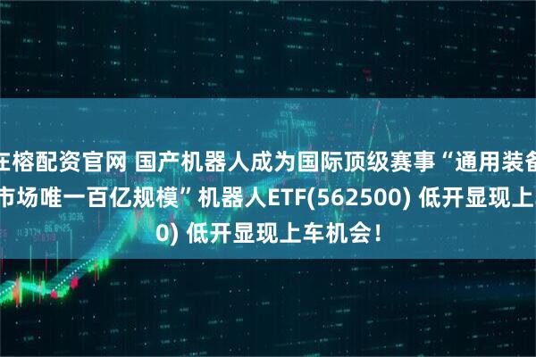 在榕配资官网 国产机器人成为国际顶级赛事“通用装备”!“全市场唯一百亿规模”机器人ETF(562500) 低开显现上车机会!