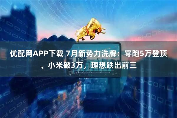 优配网APP下载 7月新势力洗牌：零跑5万登顶、小米破3万，理想跌出前三