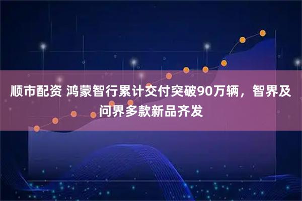 顺市配资 鸿蒙智行累计交付突破90万辆，智界及问界多款新品齐发