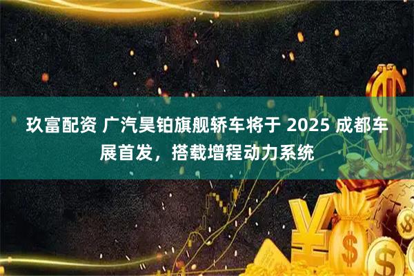 玖富配资 广汽昊铂旗舰轿车将于 2025 成都车展首发,搭载增程动力系统