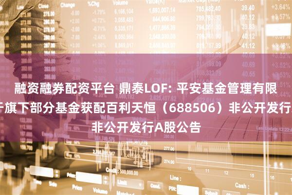 融资融券配资平台 鼎泰LOF: 平安基金管理有限公司关于旗下部分基金获配百利天恒(688506)非公开发行A股公告