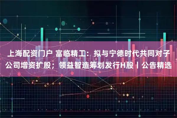 上海配资门户 富临精工:拟与宁德时代共同对子公司增资扩股;领益智造筹划发行H股丨公告精选