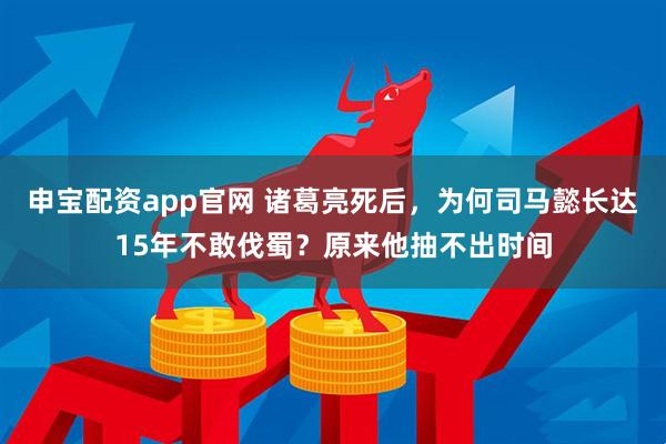 申宝配资app官网 诸葛亮死后，为何司马懿长达15年不敢伐蜀？原来他抽不出时间