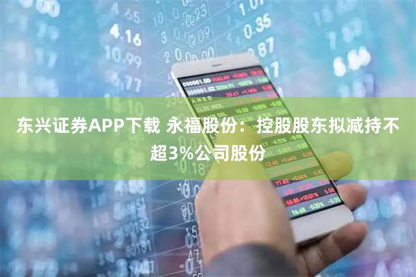 东兴证券APP下载 永福股份：控股股东拟减持不超3%公司股份