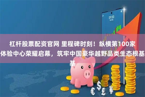 杠杆股票配资官网 里程碑时刻！纵横第100家体验中心荣耀启幕，筑牢中国豪华越野品类生态根基