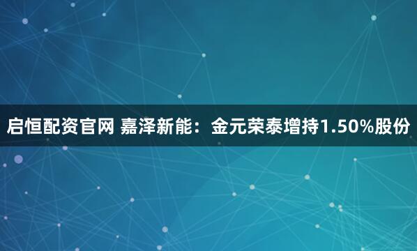 启恒配资官网 嘉泽新能：金元荣泰增持1.50%股份