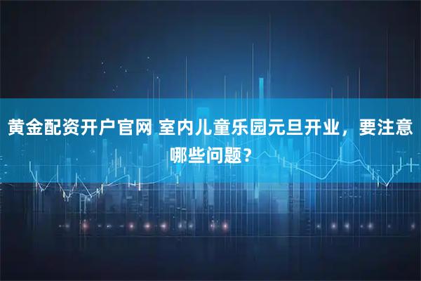 黄金配资开户官网 室内儿童乐园元旦开业，要注意哪些问题？