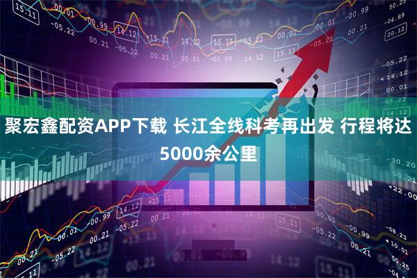 聚宏鑫配资APP下载 长江全线科考再出发 行程将达5000余公里