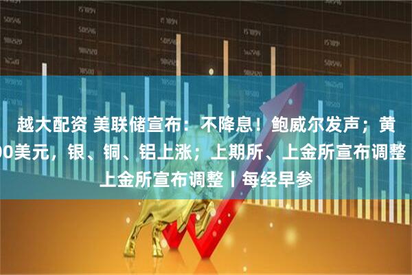 越大配资 美联储宣布：不降息！鲍威尔发声；黄金站上5400美元，银、铜、铝上涨；上期所、上金所宣布调整丨每经早参