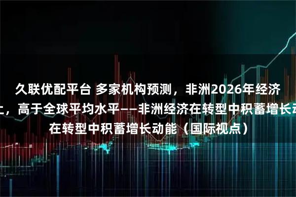 久联优配平台 多家机构预测，非洲2026年经济增速将在4%以上，高于全球平均水平——非洲经济在转型中积蓄增长动能（国际视点）