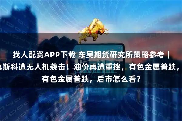 找人配资APP下载 东吴期货研究所策略参考｜俄国防部：莫斯科遭无人机袭击！油价再遭重挫，有色金属普跌，后市怎么看？