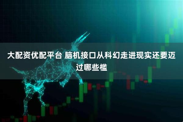 大配资优配平台 脑机接口从科幻走进现实还要迈过哪些槛
