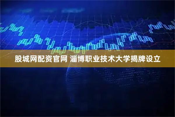 股城网配资官网 淄博职业技术大学揭牌设立