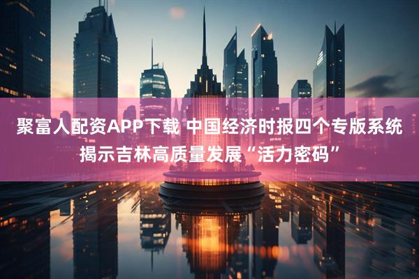 聚富人配资APP下载 中国经济时报四个专版系统揭示吉林高质量发展“活力密码”