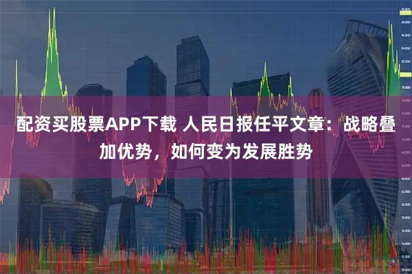 配资买股票APP下载 人民日报任平文章：战略叠加优势，如何变为发展胜势