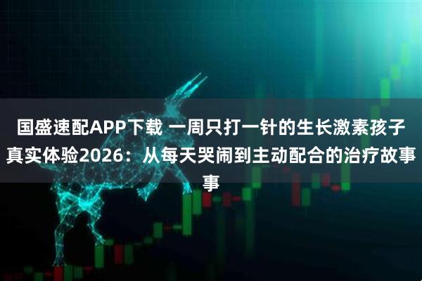 国盛速配APP下载 一周只打一针的生长激素孩子真实体验2026：从每天哭闹到主动配合的治疗故事
